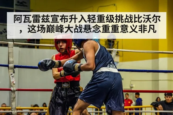 阿瓦雷兹宣布升入轻重级挑战比沃尔,这场巅峰大战悬念重重意义非凡