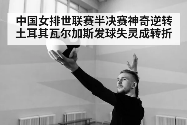 中国女排世联赛半决赛神奇逆转土耳其瓦尔加斯发球失灵成转折